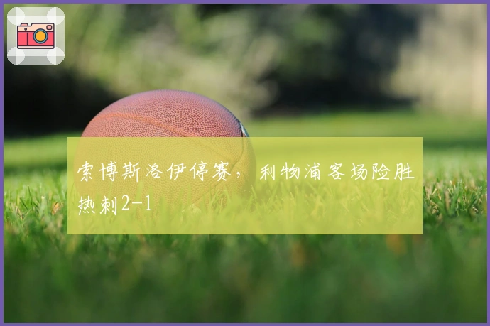 索博斯洛伊停赛，利物浦客场险胜热刺2-1