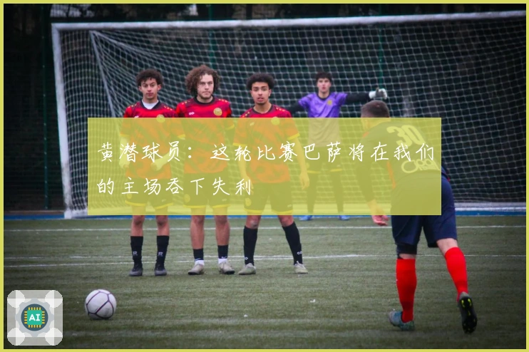黄潜球员：这轮比赛巴萨将在我们的主场吞下失利