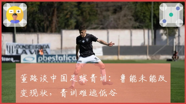 董路谈中国足球青训：鲁能未能改变现状，青训难逃低谷